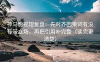 神马影视短复盘：先对齐因果词有没有带立场，再把引用补完整（读完更清楚）