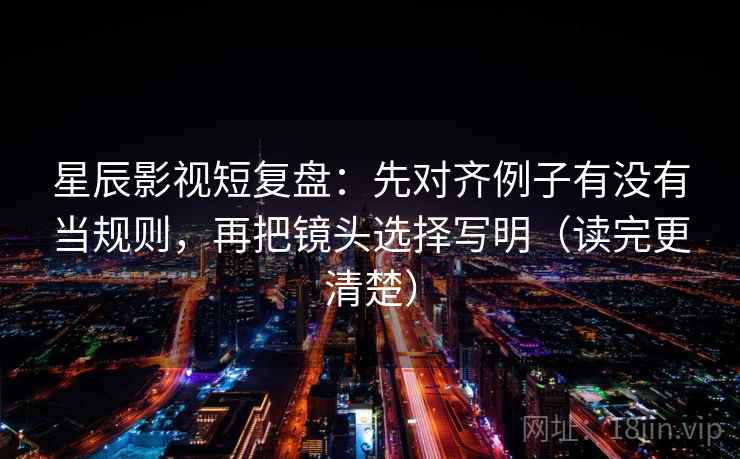 星辰影视短复盘：先对齐例子有没有当规则，再把镜头选择写明（读完更清楚）