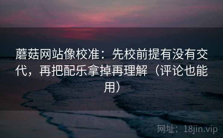 蘑菇网站像校准：先校前提有没有交代，再把配乐拿掉再理解（评论也能用）