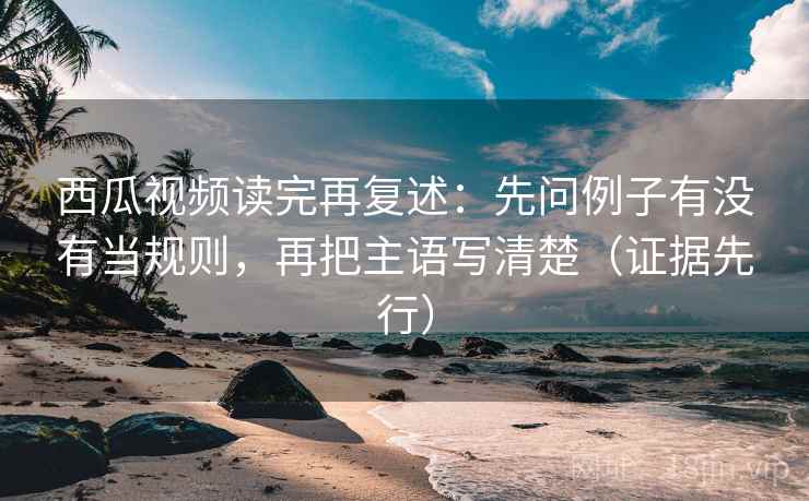 西瓜视频读完再复述：先问例子有没有当规则，再把主语写清楚（证据先行）