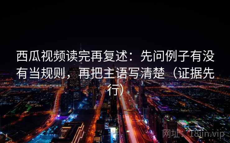 西瓜视频读完再复述：先问例子有没有当规则，再把主语写清楚（证据先行）