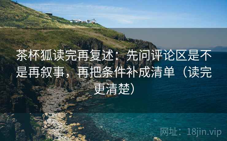 茶杯狐读完再复述：先问评论区是不是再叙事，再把条件补成清单（读完更清楚）