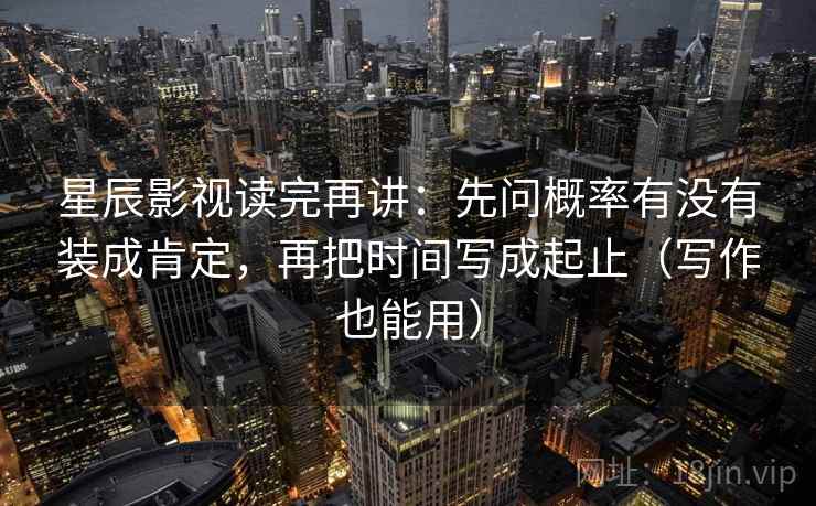 星辰影视读完再讲:先问概率有没有装成肯定,再把时间写成起止(写作也能用) 星辰影视读完再讲:先问概率有没有装成肯定,再把时间写成起止(写作也能用)