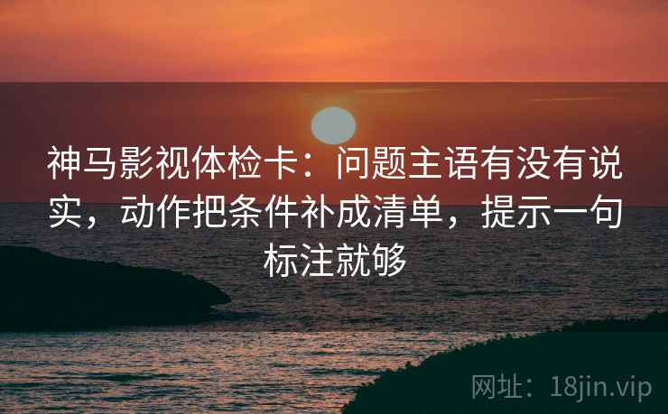 神马影视体检卡：问题主语有没有说实，动作把条件补成清单，提示一句标注就够