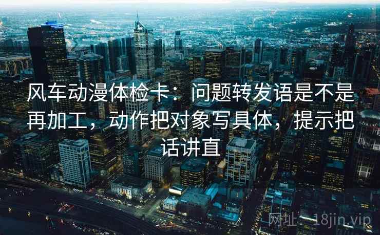 风车动漫体检卡:问题转发语是不是再加工,动作把对象写具体,提示把话讲直 风车动漫体检卡:问题转发语是不是再加工,动作把对象写具体,提示把话讲直