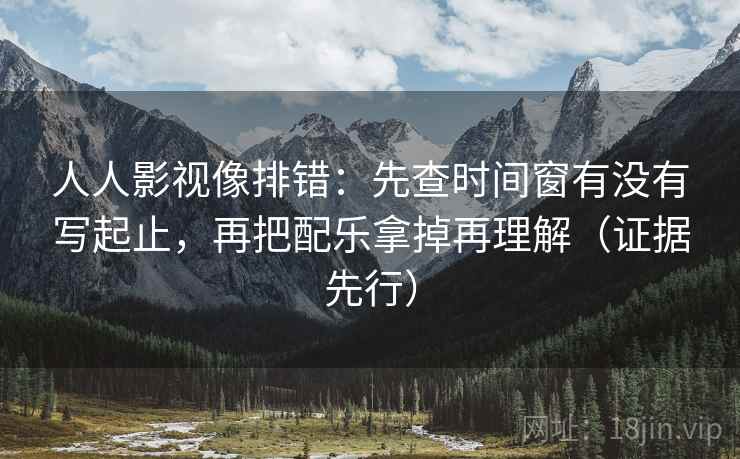 人人影视像排错：先查时间窗有没有写起止，再把配乐拿掉再理解（证据先行）
