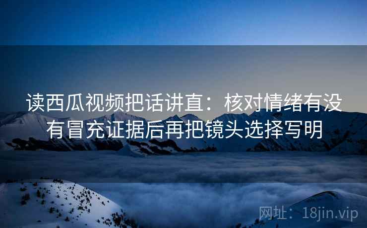 读西瓜视频把话讲直:核对情绪有没有冒充证据后再把镜头选择写明 读西瓜视频把话讲直:核对情绪有没有冒充证据后再把镜头选择写明