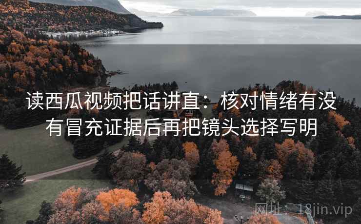 读西瓜视频把话讲直:核对情绪有没有冒充证据后再把镜头选择写明 读西瓜视频把话讲直:核对情绪有没有冒充证据后再把镜头选择写明