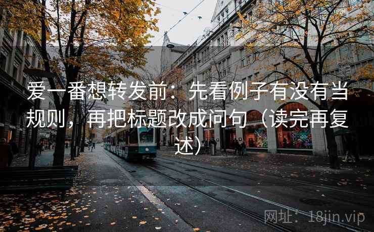 爱一番想转发前：先看例子有没有当规则，再把标题改成问句（读完再复述）
