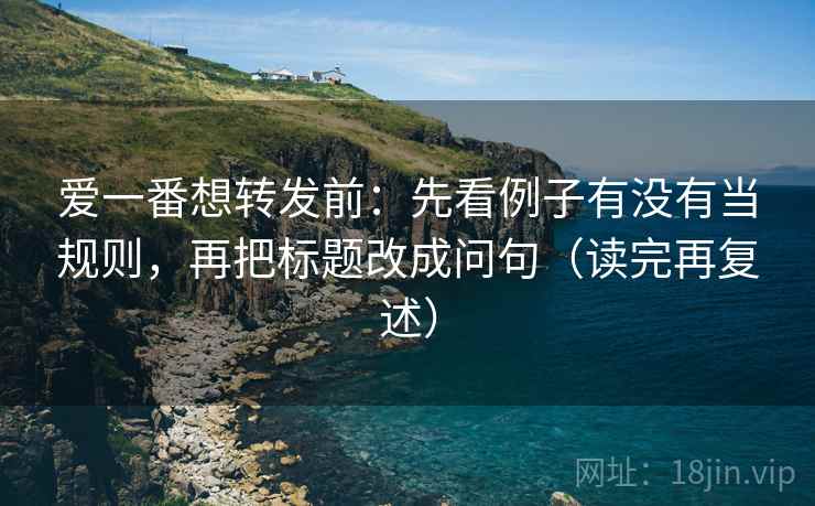爱一番想转发前：先看例子有没有当规则，再把标题改成问句（读完再复述）