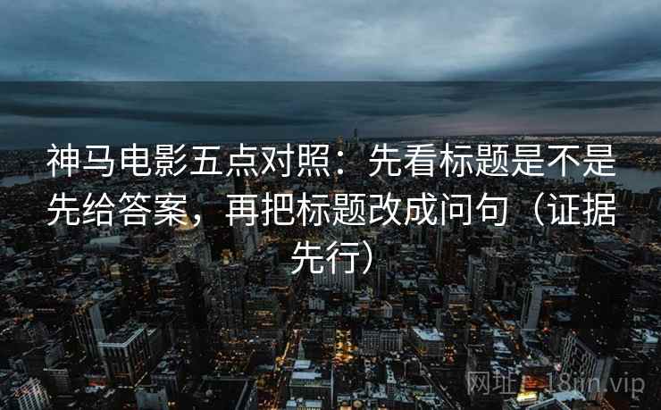 神马电影五点对照：先看标题是不是先给答案，再把标题改成问句（证据先行）