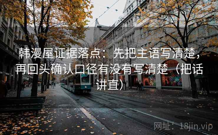 韩漫屋证据落点:先把主语写清楚,再回头确认口径有没有写清楚(把话讲直) 韩漫屋证据落点:先把主语写清楚,再回头确认口径有没有写清楚(把话讲直)