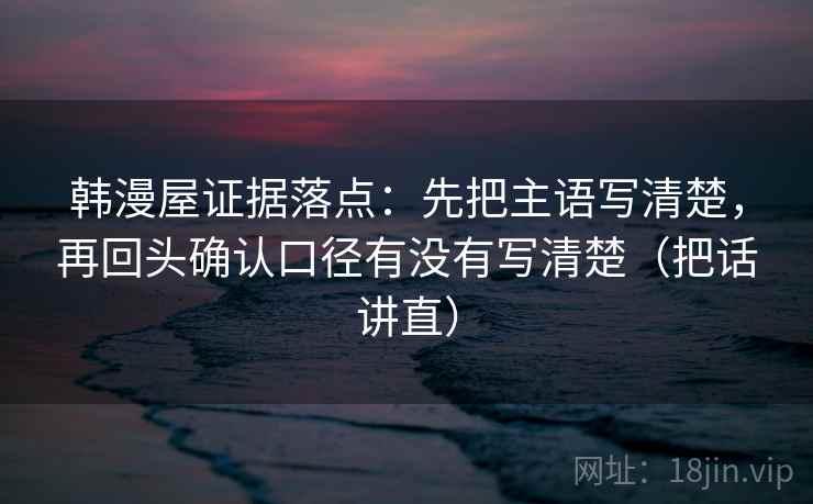 韩漫屋证据落点:先把主语写清楚,再回头确认口径有没有写清楚(把话讲直) 韩漫屋证据落点:先把主语写清楚,再回头确认口径有没有写清楚(把话讲直)