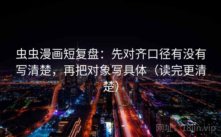 虫虫漫画短复盘：先对齐口径有没有写清楚，再把对象写具体（读完更清楚）