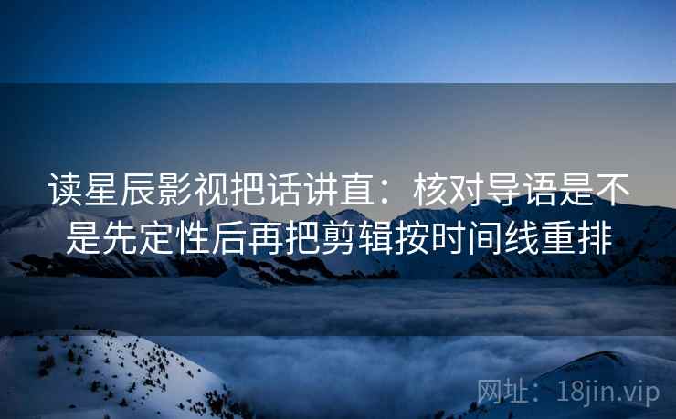 读星辰影视把话讲直:核对导语是不是先定性后再把剪辑按时间线重排 读星辰影视把话讲直:核对导语是不是先定性后再把剪辑按时间线重排