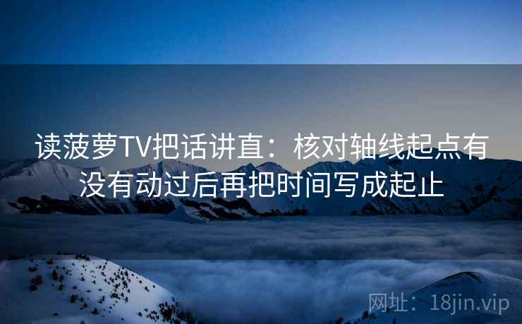 读菠萝TV把话讲直:核对轴线起点有没有动过后再把时间写成起止 读菠萝TV把话讲直:核对轴线起点有没有动过后再把时间写成起止