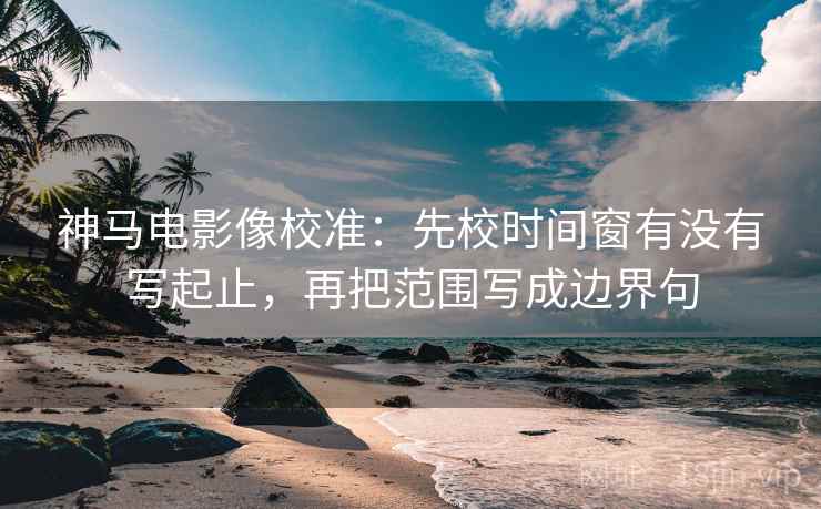 神马电影像校准：先校时间窗有没有写起止，再把范围写成边界句