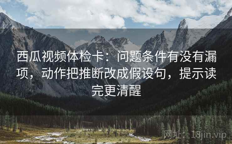 西瓜视频体检卡:问题条件有没有漏项,动作把推断改成假设句,提示读完更清醒 西瓜视频体检卡:问题条件有没有漏项,动作把推断改成假设句,提示读完更清醒