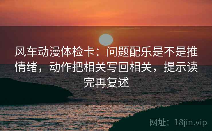 风车动漫体检卡:问题配乐是不是推情绪,动作把相关写回相关,提示读完再复述 风车动漫体检卡:问题配乐是不是推情绪,动作把相关写回相关,提示读完再复述