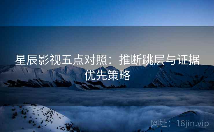 星辰影视五点对照：推断跳层与证据优先策略