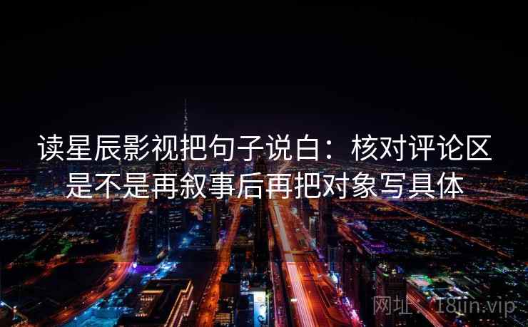 读星辰影视把句子说白:核对评论区是不是再叙事后再把对象写具体 读星辰影视把句子说白:核对评论区是不是再叙事后再把对象写具体