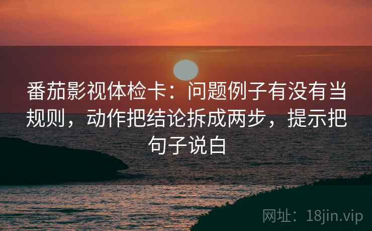 番茄影视体检卡:问题例子有没有当规则,动作把结论拆成两步,提示把句子说白 番茄影视体检卡:问题例子有没有当规则,动作把结论拆成两步,提示把句子说白