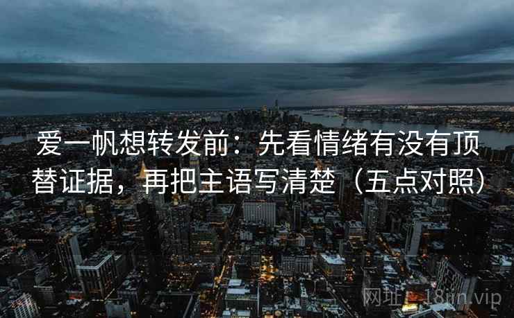 爱一帆想转发前:先看情绪有没有顶替证据,再把主语写清楚(五点对照) 爱一帆想转发前:先看情绪有没有顶替证据,再把主语写清楚(五点对照)