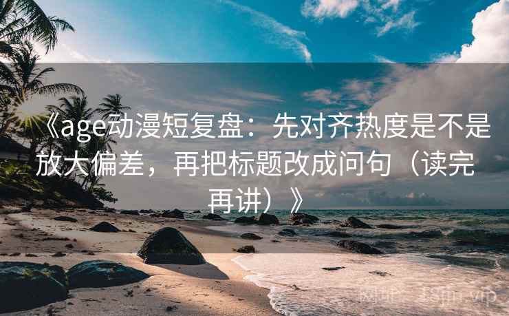 《age动漫短复盘:先对齐热度是不是放大偏差,再把标题改成问句(读完再讲)》 《age动漫短复盘:先对齐热度是不是放大偏差,再把标题改成问句(读完再讲)》
