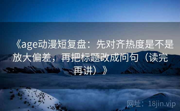 《age动漫短复盘:先对齐热度是不是放大偏差,再把标题改成问句(读完再讲)》 《age动漫短复盘:先对齐热度是不是放大偏差,再把标题改成问句(读完再讲)》