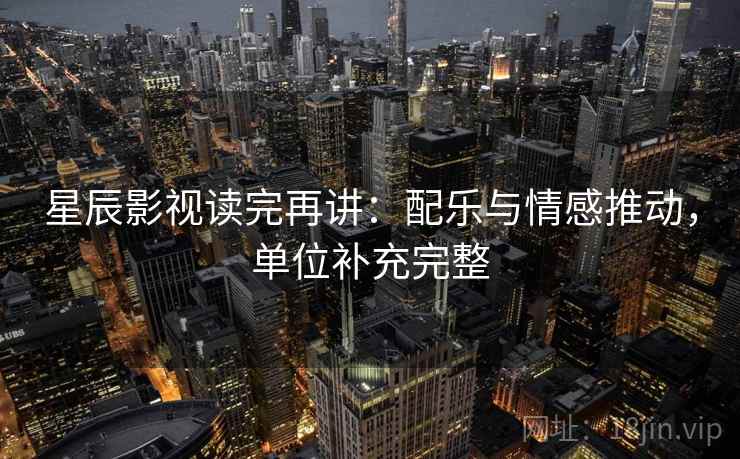 星辰影视读完再讲:配乐与情感推动,单位补充完整 星辰影视读完再讲:配乐与情感推动,单位补充完整