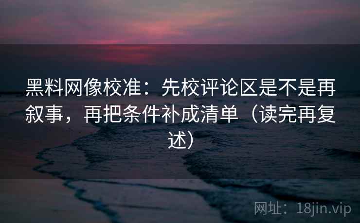 黑料网像校准:先校评论区是不是再叙事,再把条件补成清单(读完再复述) 黑料网像校准:先校评论区是不是再叙事,再把条件补成清单(读完再复述)
