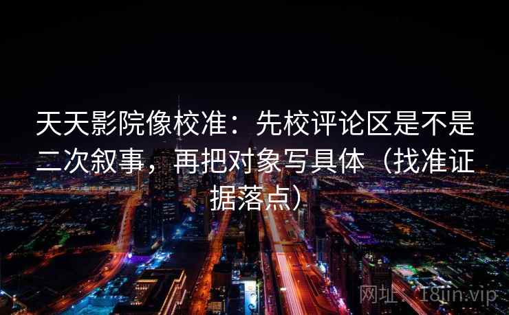 天天影院像校准:先校评论区是不是二次叙事,再把对象写具体(找准证据落点) 天天影院像校准:先校评论区是不是二次叙事,再把对象写具体(找准证据落点)