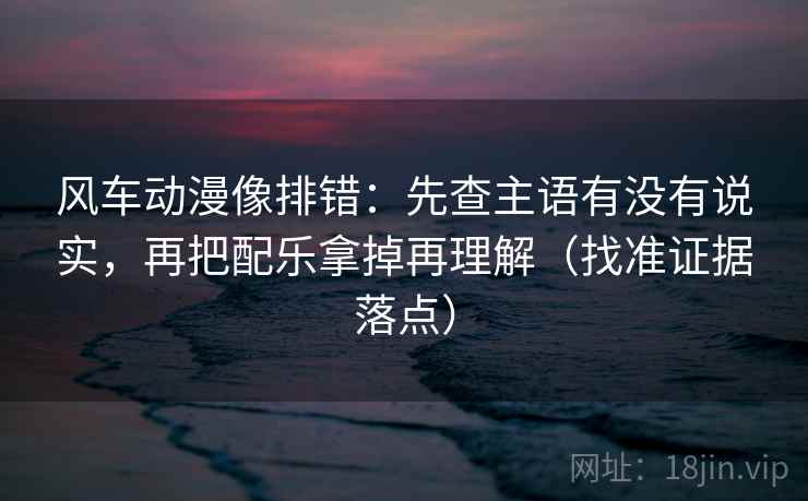 风车动漫像排错:先查主语有没有说实,再把配乐拿掉再理解(找准证据落点) 风车动漫像排错:先查主语有没有说实,再把配乐拿掉再理解(找准证据落点)